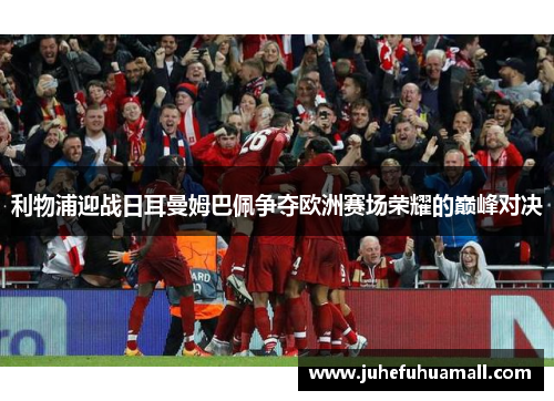 利物浦迎战日耳曼姆巴佩争夺欧洲赛场荣耀的巅峰对决