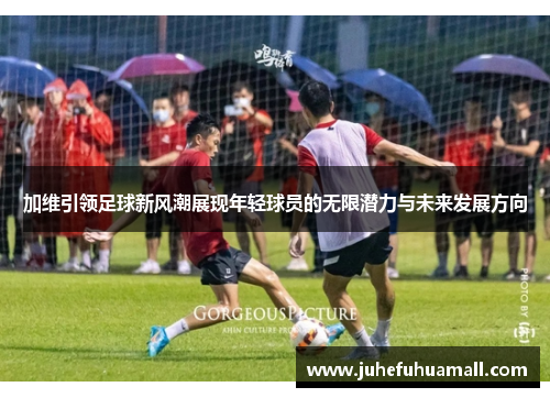 加维引领足球新风潮展现年轻球员的无限潜力与未来发展方向