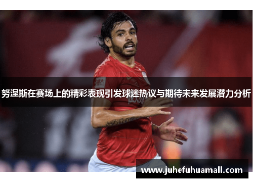 努涅斯在赛场上的精彩表现引发球迷热议与期待未来发展潜力分析