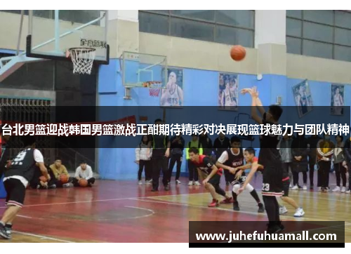 台北男篮迎战韩国男篮激战正酣期待精彩对决展现篮球魅力与团队精神