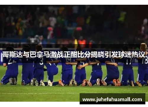 哥斯达与巴拿马激战正酣比分揭晓引发球迷热议