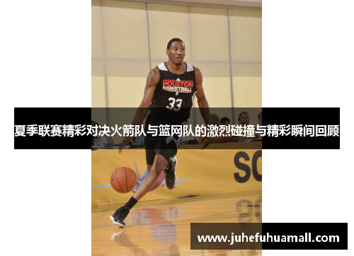 夏季联赛精彩对决火箭队与篮网队的激烈碰撞与精彩瞬间回顾