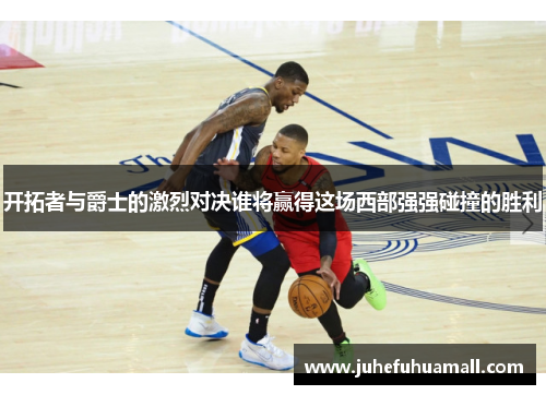 开拓者与爵士的激烈对决谁将赢得这场西部强强碰撞的胜利
