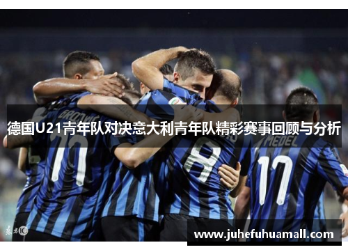 德国U21青年队对决意大利青年队精彩赛事回顾与分析
